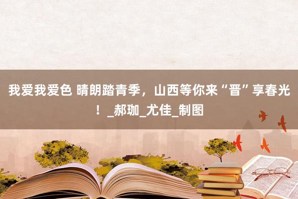 我爱我爱色 晴朗踏青季，山西等你来“晋”享春光！_郝珈_尤佳_制图