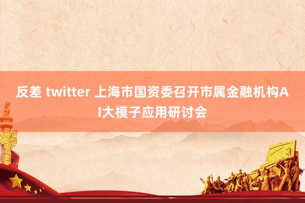 反差 twitter 上海市国资委召开市属金融机构AI大模子应用研讨会