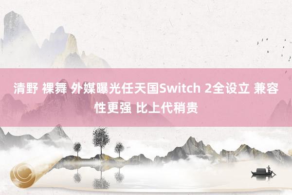 清野 裸舞 外媒曝光任天国Switch 2全设立 兼容性更强 比上代稍贵