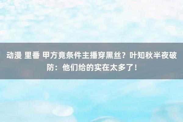 动漫 里番 甲方竟条件主播穿黑丝？叶知秋半夜破防：他们给的实在太多了！