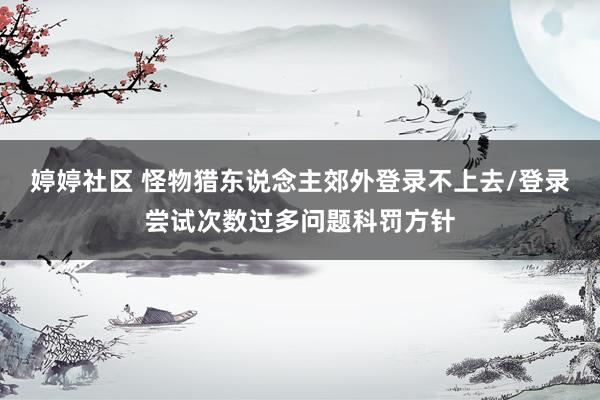 婷婷社区 怪物猎东说念主郊外登录不上去/登录尝试次数过多问题科罚方针