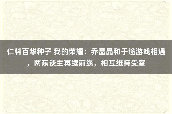 仁科百华种子 我的荣耀：乔晶晶和于途游戏相遇，两东谈主再续前缘，相互维持受室