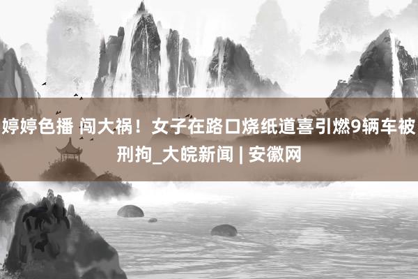 婷婷色播 闯大祸！女子在路口烧纸道喜引燃9辆车被刑拘_大皖新闻 | 安徽网