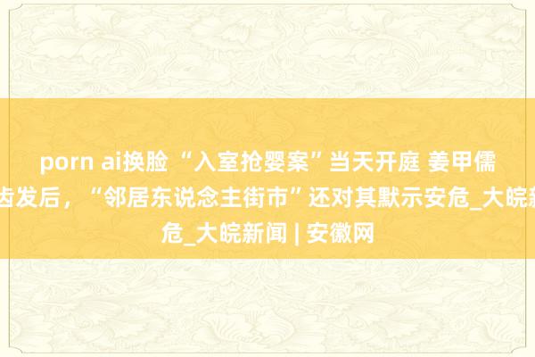porn ai换脸 “入室抢婴案”当天开庭 姜甲儒爸爸：昔日齿发后，“邻居东说念主街市”还对其默示安危_大皖新闻 | 安徽网