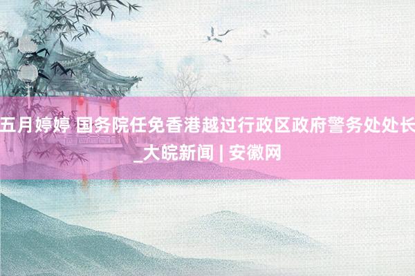 五月婷婷 国务院任免香港越过行政区政府警务处处长_大皖新闻 | 安徽网