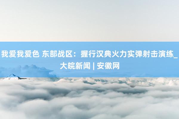 我爱我爱色 东部战区：握行汉典火力实弹射击演练_大皖新闻 | 安徽网