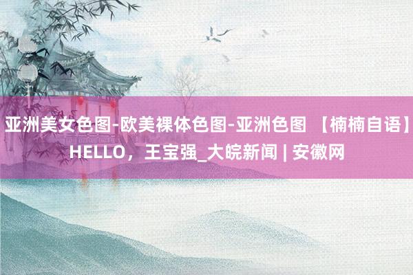 亚洲美女色图-欧美裸体色图-亚洲色图 【楠楠自语】HELLO，王宝强_大皖新闻 | 安徽网