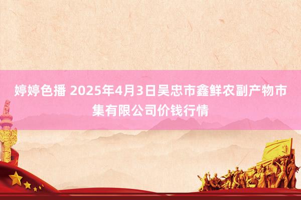 婷婷色播 2025年4月3日吴忠市鑫鲜农副产物市集有限公司价钱行情
