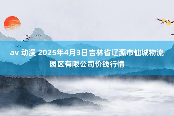 av 动漫 2025年4月3日吉林省辽源市仙城物流园区有限公司价钱行情