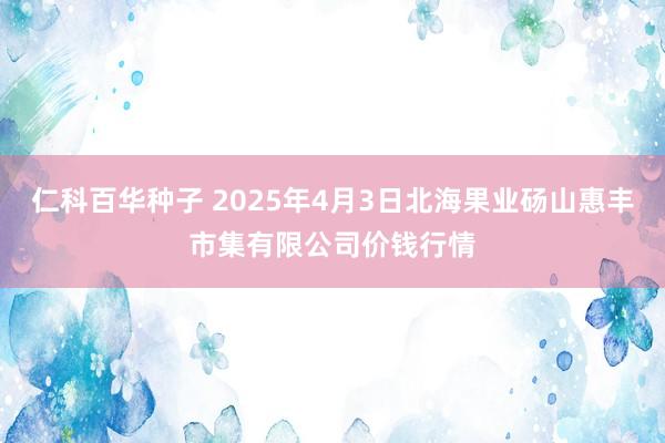 仁科百华种子 2025年4月3日北海果业砀山惠丰市集有限公司价钱行情