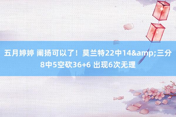 五月婷婷 阐扬可以了！莫兰特22中14&三分8中5空砍36+6 出现6次无理