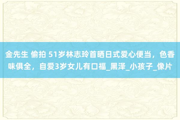 金先生 偷拍 51岁林志玲首晒日式爱心便当，色香味俱全，自爱3岁女儿有口福_黑泽_小孩子_像片