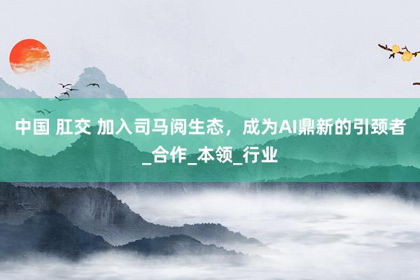 中国 肛交 加入司马阅生态，成为AI鼎新的引颈者_合作_本领_行业