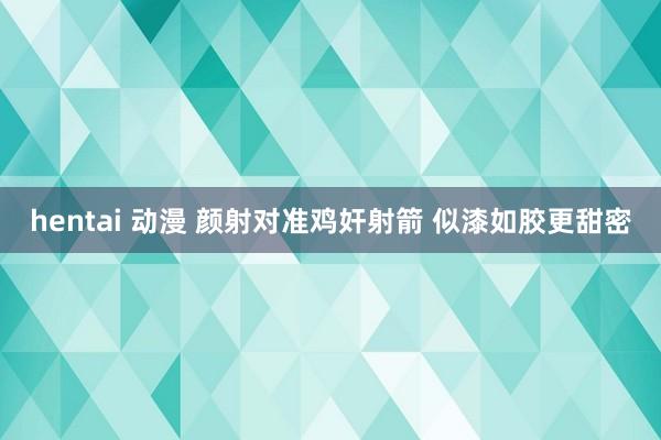 hentai 动漫 颜射对准鸡奸射箭 似漆如胶更甜密