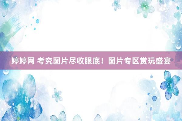 婷婷网 考究图片尽收眼底！图片专区赏玩盛宴