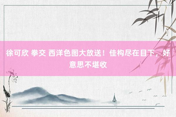 徐可欣 拳交 西洋色图大放送！佳构尽在目下，好意思不堪收