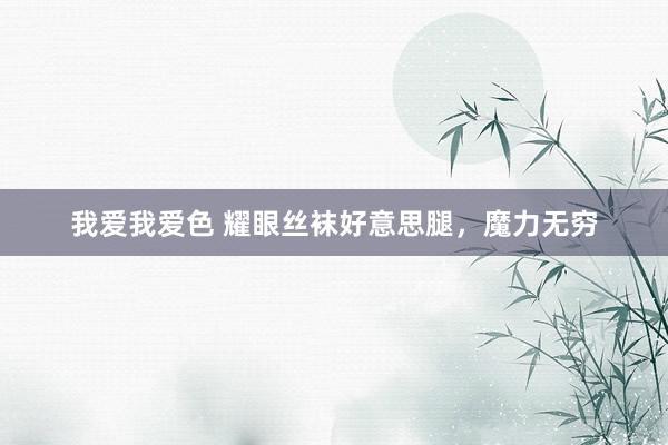 我爱我爱色 耀眼丝袜好意思腿，魔力无穷