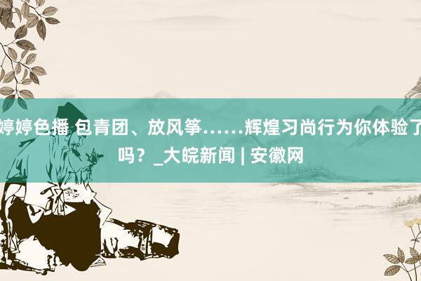 婷婷色播 包青团、放风筝……辉煌习尚行为你体验了吗？_大皖新闻 | 安徽网