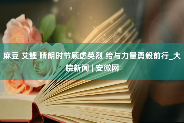 麻豆 艾鲤 晴朗时节顾虑英烈 给与力量勇毅前行_大皖新闻 | 安徽网