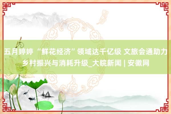 五月婷婷 “鲜花经济”领域达千亿级 文旅会通助力乡村振兴与消耗升级_大皖新闻 | 安徽网