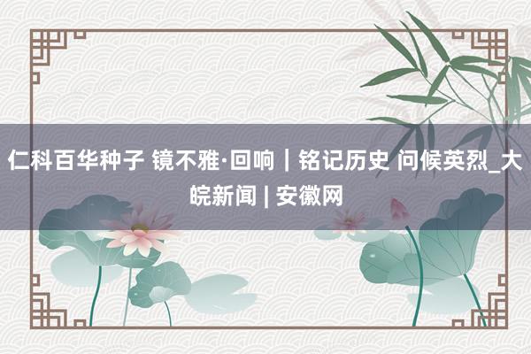 仁科百华种子 镜不雅·回响｜铭记历史 问候英烈_大皖新闻 | 安徽网
