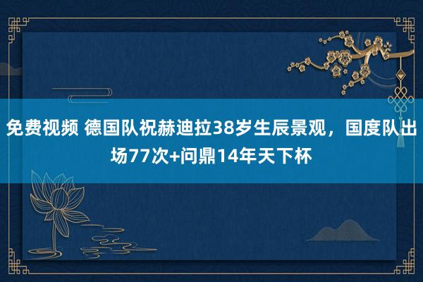 免费视频 德国队祝赫迪拉38岁生辰景观，国度队出场77次+问鼎14年天下杯