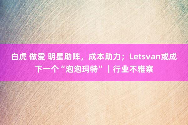 白虎 做爱 明星助阵，成本助力；Letsvan或成下一个“泡泡玛特”｜行业不雅察