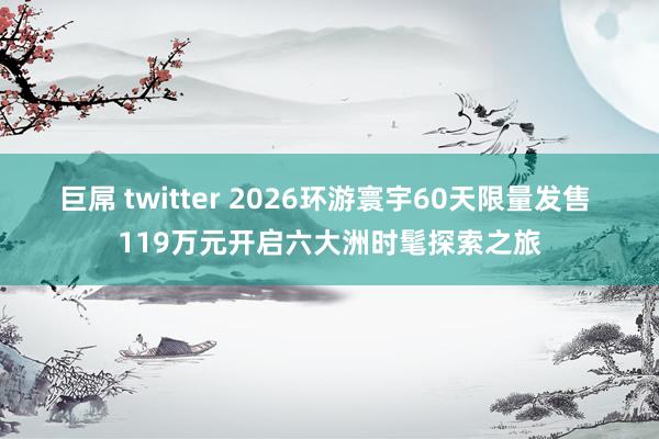 巨屌 twitter 2026环游寰宇60天限量发售 119万元开启六大洲时髦探索之旅