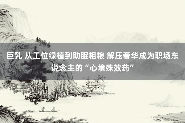 巨乳 从工位绿植到助眠粗粮 解压奢华成为职场东说念主的“心境殊效药”