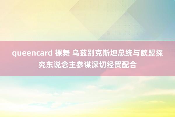 queencard 裸舞 乌兹别克斯坦总统与欧盟探究东说念主参谋深切经贸配合