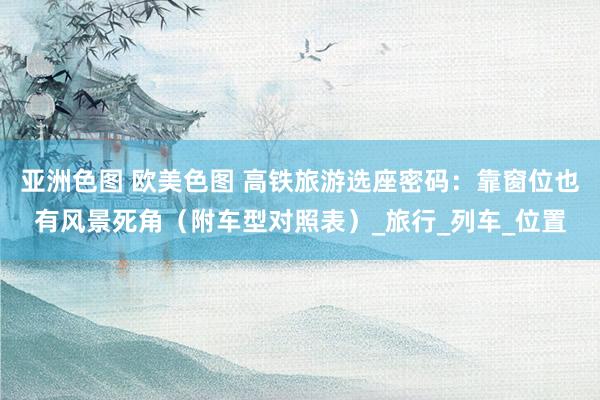 亚洲色图 欧美色图 高铁旅游选座密码：靠窗位也有风景死角（附车型对照表）_旅行_列车_位置