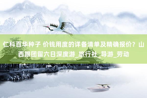 仁科百华种子 价钱用度的详备清单及精确报价？山西跟团留六日深度游_旅行社_导游_劳动