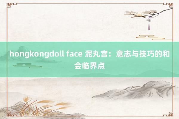 hongkongdoll face 泥丸宫：意志与技巧的和会临界点