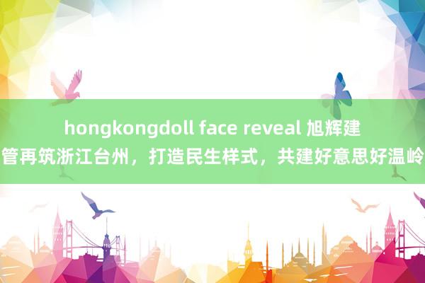 hongkongdoll face reveal 旭辉建管再筑浙江台州，打造民生样式，共建好意思好温岭