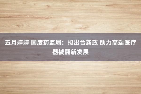 五月婷婷 国度药监局：拟出台新政 助力高端医疗器械翻新发展
