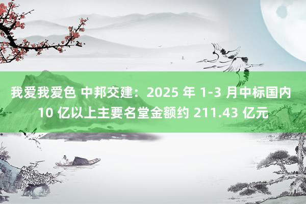 我爱我爱色 中邦交建：2025 年 1-3 月中标国内 10 亿以上主要名堂金额约 211.43 亿元