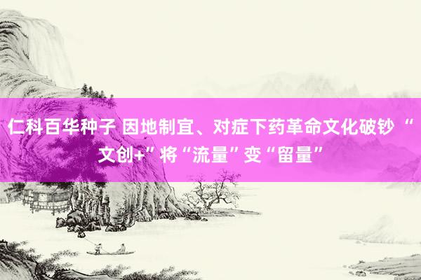 仁科百华种子 因地制宜、对症下药革命文化破钞 “文创+”将“流量”变“留量”