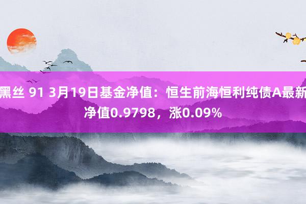 黑丝 91 3月19日基金净值：恒生前海恒利纯债A最新净值0.9798，涨0.09%