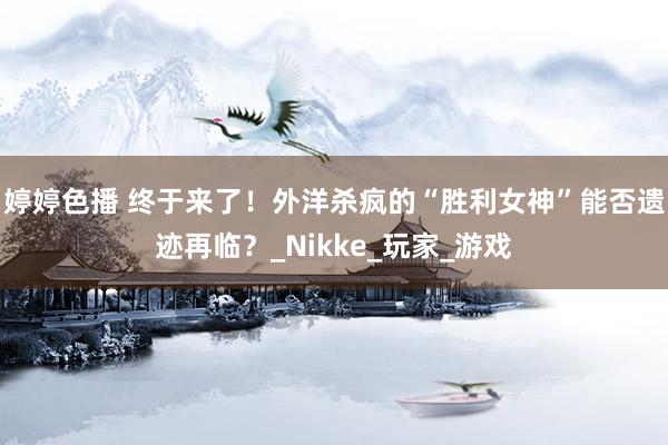 婷婷色播 终于来了！外洋杀疯的“胜利女神”能否遗迹再临？_Nikke_玩家_游戏