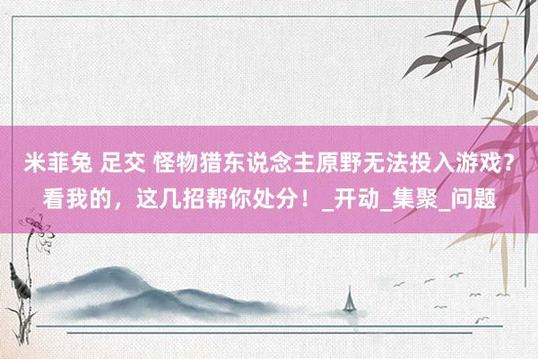 米菲兔 足交 怪物猎东说念主原野无法投入游戏？看我的，这几招帮你处分！_开动_集聚_问题