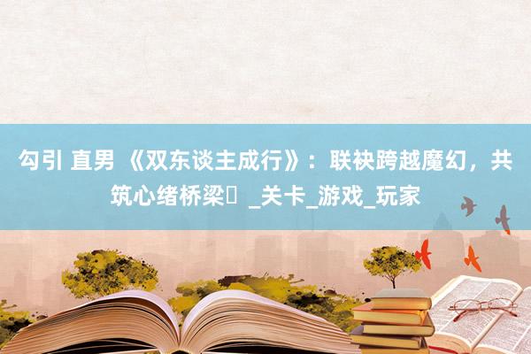 勾引 直男 《双东谈主成行》：联袂跨越魔幻，共筑心绪桥梁​_关卡_游戏_玩家