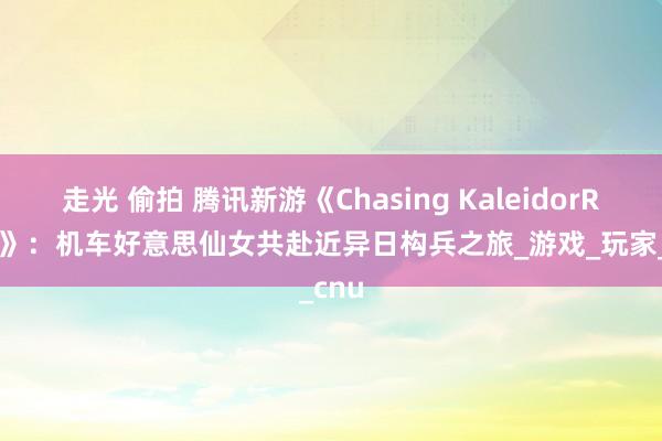 走光 偷拍 腾讯新游《Chasing KaleidorRider》：机车好意思仙女共赴近异日构兵之旅_游戏_玩家_cnu