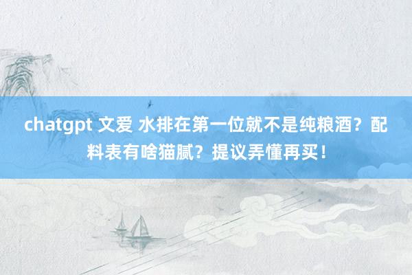 chatgpt 文爱 水排在第一位就不是纯粮酒？配料表有啥猫腻？提议弄懂再买！