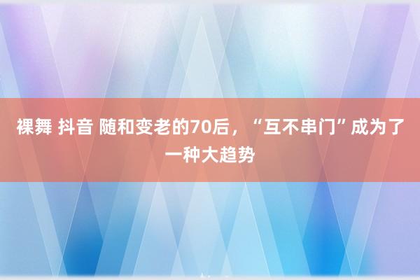 裸舞 抖音 随和变老的70后，“互不串门”成为了一种大趋势