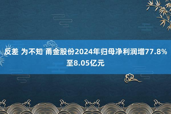 反差 为不知 甬金股份2024年归母净利润增77.8%至8.05亿元