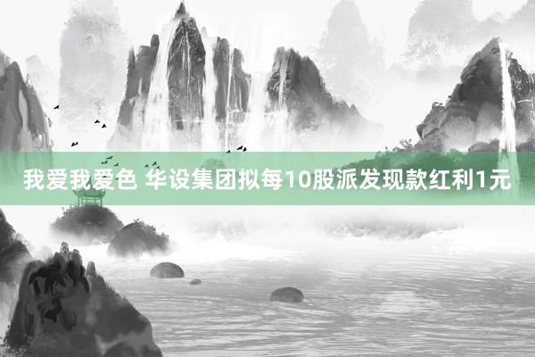 我爱我爱色 华设集团拟每10股派发现款红利1元