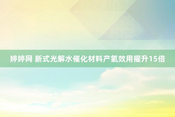 婷婷网 新式光解水催化材料产氢效用擢升15倍