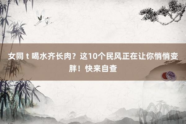 女同 t 喝水齐长肉？这10个民风正在让你悄悄变胖！快来自查