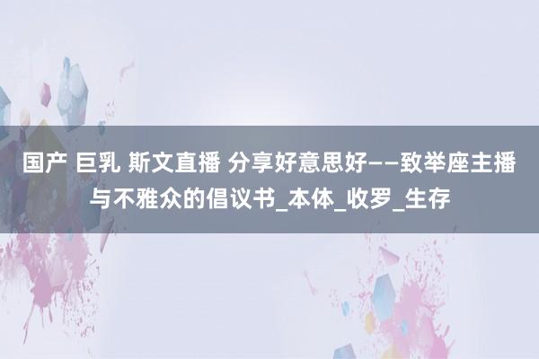 国产 巨乳 斯文直播 分享好意思好——致举座主播与不雅众的倡议书_本体_收罗_生存