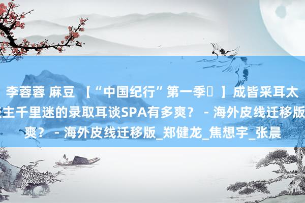 李蓉蓉 麻豆 【“中国纪行”第一季㉒】成皆采耳太“上面”！让异邦东谈主千里迷的录取耳谈SPA有多爽？ - 海外皮线迁移版_郑健龙_焦想宇_张晨